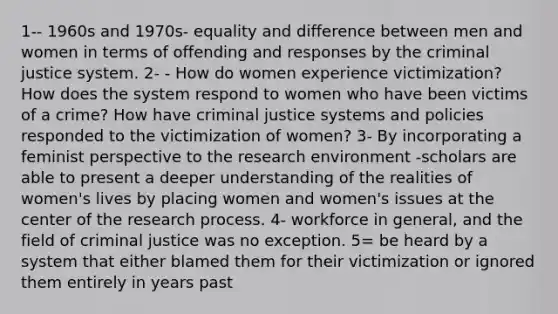 1-- 1960s and 1970s- equality and difference between men and women in terms of offending and responses by <a href='https://www.questionai.com/knowledge/kuANd41CrG-the-criminal-justice-system' class='anchor-knowledge'>the <a href='https://www.questionai.com/knowledge/k3NW9TUlUC-criminal-justice-system' class='anchor-knowledge'>criminal justice system</a></a>. 2- - How do women experience victimization? How does the system respond to women who have been victims of a crime? How have criminal justice systems and policies responded to the victimization of women? 3- By incorporating a feminist perspective to the research environment -scholars are able to present a deeper understanding of the realities of women's lives by placing women and women's issues at the center of the <a href='https://www.questionai.com/knowledge/ktwg9LBL4C-research-process' class='anchor-knowledge'>research process</a>. 4- workforce in general, and the field of criminal justice was no exception. 5= be heard by a system that either blamed them for their victimization or ignored them entirely in years past