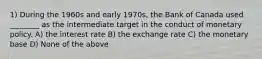 1) During the 1960s and early 1970s, the Bank of Canada used ________ as the intermediate target in the conduct of monetary policy. A) the interest rate B) the exchange rate C) the monetary base D) None of the above