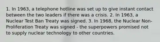 1. In 1963, a telephone hotline was set up to give instant contact between the two leaders if there was a crisis. 2. In 1963, a Nuclear Test Ban Treaty was signed. 3. In 1968, the Nuclear Non-Proliferation Treaty was signed - the superpowers promised not to supply nuclear technology to other countries.