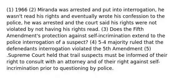 (1) 1966 (2) Miranda was arrested and put into interrogation, he wasn't read his rights and eventually wrote his confession to the police, he was arrested and the court said his rights were not violated by not having his rights read. (3) Does the Fifth Amendment's protection against self-incrimination extend to the police interrogation of a suspect? (4) 5-4 majority ruled that the defenedants interrogation violated the 5th Amendment (5) .Supreme Court held that trail suspects must be informed of their right to consult with an attorney and of their right against self-incrimination prior to questioning by police.