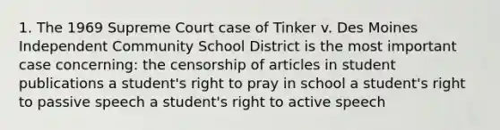 1. The 1969 Supreme Court case of Tinker v. Des Moines Independent Community School District is the most important case concerning: the censorship of articles in student publications a student's right to pray in school a student's right to passive speech a student's right to active speech