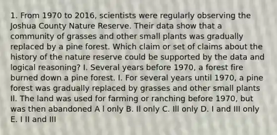 1. From 1970 to 2016, scientists were regularly observing the Joshua County Nature Reserve. Their data show that a community of grasses and other small plants was gradually replaced by a pine forest. Which claim or set of claims about the history of the nature reserve could be supported by the data and logical reasoning? I. Several years before 1970, a forest fire burned down a pine forest. I. For several years until 1970, a pine forest was gradually replaced by grasses and other small plants Il. The land was used for farming or ranching before 1970, but was then abandoned A l only B. Il only C. Ill only D. I and III only E. I II and III