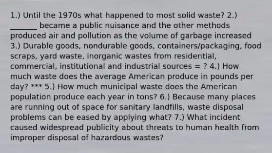 1.) Until the 1970s what happened to most solid waste? 2.) _______ became a public nuisance and the other methods produced air and pollution as the volume of garbage increased 3.) Durable goods, nondurable goods, containers/packaging, food scraps, yard waste, inorganic wastes from residential, commercial, institutional and industrial sources = ? 4.) How much waste does the average American produce in pounds per day? *** 5.) How much municipal waste does the American population produce each year in tons? 6.) Because many places are running out of space for sanitary landfills, waste disposal problems can be eased by applying what? 7.) What incident caused widespread publicity about threats to human health from improper disposal of hazardous wastes?