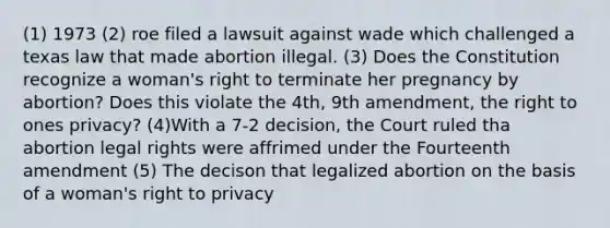 (1) 1973 (2) roe filed a lawsuit against wade which challenged a texas law that made abortion illegal. (3) Does the Constitution recognize a woman's right to terminate her pregnancy by abortion? Does this violate the 4th, 9th amendment, the right to ones privacy? (4)With a 7-2 decision, the Court ruled tha abortion legal rights were affrimed under the Fourteenth amendment (5) The decison that legalized abortion on the basis of a woman's right to privacy