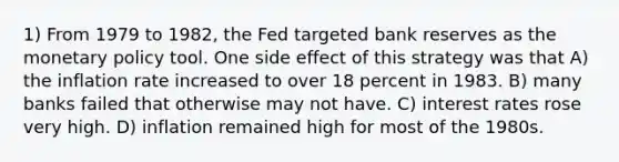 1) From 1979 to 1982, the Fed targeted bank reserves as the monetary policy tool. One side effect of this strategy was that A) the inflation rate increased to over 18 percent in 1983. B) many banks failed that otherwise may not have. C) interest rates rose very high. D) inflation remained high for most of the 1980s.