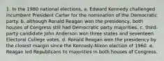 1. In the 1980 national elections, a. Edward Kennedy challenged incumbent President Carter for the nomination of the Democratic party. b. although Ronald Reagan won the presidency, both houses of Congress still had Democratic party majorities. c. third-party candidate John Anderson won three states and seventeen Electoral College votes. d. Ronald Reagan won the presidency by the closest margin since the Kennedy-Nixon election of 1960. e. Reagan led Republicans to majorities in both houses of Congress.