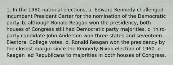 1. In the 1980 national elections, a. Edward Kennedy challenged incumbent President Carter for the nomination of the Democratic party. b. although Ronald Reagan won the presidency, both houses of Congress still had Democratic party majorities. c. third-party candidate John Anderson won three states and seventeen Electoral College votes. d. Ronald Reagan won the presidency by the closest margin since the Kennedy-Nixon election of 1960. e. Reagan led Republicans to majorities in both houses of Congress.