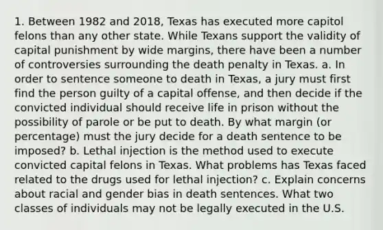 1. Between 1982 and 2018, Texas has executed more capitol felons than any other state. While Texans support the validity of capital punishment by wide margins, there have been a number of controversies surrounding the death penalty in Texas. a. In order to sentence someone to death in Texas, a jury must first find the person guilty of a capital offense, and then decide if the convicted individual should receive life in prison without the possibility of parole or be put to death. By what margin (or percentage) must the jury decide for a death sentence to be imposed? b. Lethal injection is the method used to execute convicted capital felons in Texas. What problems has Texas faced related to the drugs used for lethal injection? c. Explain concerns about racial and gender bias in death sentences. What two classes of individuals may not be legally executed in the U.S.