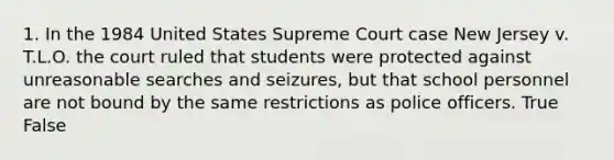 1. In the 1984 United States Supreme Court case New Jersey v. T.L.O. the court ruled that students were protected against unreasonable searches and seizures, but that school personnel are not bound by the same restrictions as police officers. True False