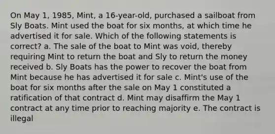 On May 1, 1985, Mint, a 16-year-old, purchased a sailboat from Sly Boats. Mint used the boat for six months, at which time he advertised it for sale. Which of the following statements is correct? a. The sale of the boat to Mint was void, thereby requiring Mint to return the boat and Sly to return the money received b. Sly Boats has the power to recover the boat from Mint because he has advertised it for sale c. Mint's use of the boat for six months after the sale on May 1 constituted a ratification of that contract d. Mint may disaffirm the May 1 contract at any time prior to reaching majority e. The contract is illegal