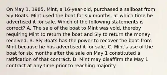 On May 1, 1985, Mint, a 16-year-old, purchased a sailboat from Sly Boats. Mint used the boat for six months, at which time he advertised it for sale. Which of the following statements is correct? A. The sale of the boat to Mint was void, thereby requiring Mint to return the boat and Sly to return the money received. B. Sly Boats has the power to recover the boat from Mint because he has advertised it for sale. C. Mint's use of the boat for six months after the sale on May 1 constituted a ratification of that contract. D. Mint may disaffirm the May 1 contract at any time prior to reaching majority