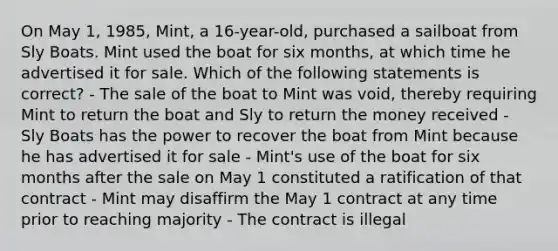 On May 1, 1985, Mint, a 16-year-old, purchased a sailboat from Sly Boats. Mint used the boat for six months, at which time he advertised it for sale. Which of the following statements is correct? - The sale of the boat to Mint was void, thereby requiring Mint to return the boat and Sly to return the money received - Sly Boats has the power to recover the boat from Mint because he has advertised it for sale - Mint's use of the boat for six months after the sale on May 1 constituted a ratification of that contract - Mint may disaffirm the May 1 contract at any time prior to reaching majority - The contract is illegal