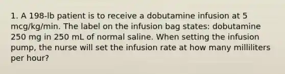 1. A 198-lb patient is to receive a dobutamine infusion at 5 mcg/kg/min. The label on the infusion bag states: dobutamine 250 mg in 250 mL of normal saline. When setting the infusion pump, the nurse will set the infusion rate at how many milliliters per hour?