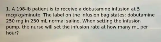 1. A 198-lb patient is to receive a dobutamine infusion at 5 mcg/kg/minute. The label on the infusion bag states: dobutamine 250 mg in 250 mL normal saline. When setting the infusion pump, the nurse will set the infusion rate at how many mL per hour?