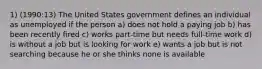 1) (1990:13) The United States government defines an individual as unemployed if the person a) does not hold a paying job b) has been recently fired c) works part-time but needs full-time work d) is without a job but is looking for work e) wants a job but is not searching because he or she thinks none is available