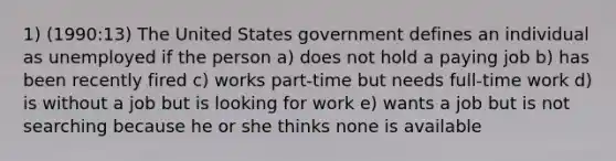 1) (1990:13) The United States government defines an individual as unemployed if the person a) does not hold a paying job b) has been recently fired c) works part-time but needs full-time work d) is without a job but is looking for work e) wants a job but is not searching because he or she thinks none is available