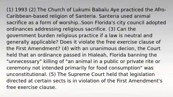 (1) 1993 (2) The Church of Lukumi Babalu Aye practiced the Afro-Caribbean-based religion of Santeria. Santeria used animal sacrifice as a form of worship..Soon Florida's city council adopted ordinances addressing religious sacrifice. (3) Can the government burden religious practice if a law is neutral and generally applicable? Does it violate the free exercise clause of the First Amendment? (4) with an unanimous decion, the Court held that an ordinance passed in Hialeah, Florida banning the "unnecessary" killing of "an animal in a public or private rite or ceremony not intended primarily for food consumption" was unconstitutional. (5) The Supreme Court held that legislation directed at certain sects is in violation of the First Amendment's free exercise clause.