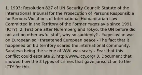 1. 1993: Resolution 827 of UN Security Council: Statute of the International Tribunal for the Prosecution of Persons Responsible for Serious Violations of International Humanitarian Law Committed in the Territory of the Former Yugoslavia since 1991 (ICTY). 2. First one after Nuremberg and Tokyo, the UN before did not act on other awful stuff, why so suddenly? - Yugoslavian war on European soil threatened European peace - The fact that it happened on EU territory scared the international community, Sarajevo being the scene of WWI was scary - Fear that this conflict could escalate 2. http://www.icty.org/ 3. Document that showed how the 3 types of crimes that gave jurisdiction to the ICTY for this.