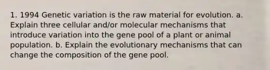 1. 1994 Genetic variation is the raw material for evolution. a. Explain three cellular and/or molecular mechanisms that introduce variation into the gene pool of a plant or animal population. b. Explain the evolutionary mechanisms that can change the composition of the gene pool.