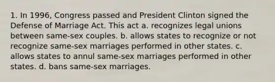 1. In 1996, Congress passed and President Clinton signed the Defense of Marriage Act. This act a. recognizes legal unions between same-sex couples. b. allows states to recognize or not recognize same-sex marriages performed in other states. c. allows states to annul same-sex marriages performed in other states. d. bans same-sex marriages.