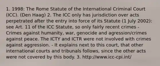 1. 1998: The Rome Statute of the International Criminal Court (ICC). (Den Haag) 2. The ICC only has jurisdiction over acts perpetrated after the entry into force of its Statute (1 July 2002): see Art. 11 of the ICC Statute, so only fairly recent crimes - Crimes against humanity, war, genocide and agression/crimes against peace. The ICTY and ICTR were not involved with crimes against aggression. - It explains next to this court, that other international courts and tribunals follows, since the other acts were not covered by this body. 3. http://www.icc-cpi.int/