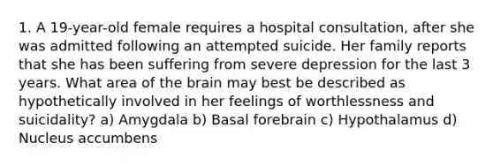 1. A 19-year-old female requires a hospital consultation, after she was admitted following an attempted suicide. Her family reports that she has been suffering from severe depression for the last 3 years. What area of the brain may best be described as hypothetically involved in her feelings of worthlessness and suicidality? a) Amygdala b) Basal forebrain c) Hypothalamus d) Nucleus accumbens