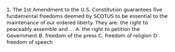 1. The 1st Amendment to the U.S. Constitution guarantees five fundamental freedoms deemed by SCOTUS to be essential to the maintenance of our ordered liberty. They are: the right to peaceably assemble and ... A. the right to petition the Government B. freedom of the press C. freedom of religion D. freedom of speech