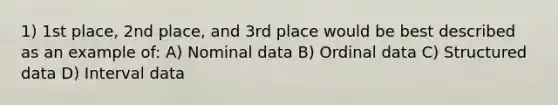 1) 1st place, 2nd place, and 3rd place would be best described as an example of: A) Nominal data B) Ordinal data C) Structured data D) Interval data