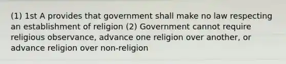 (1) 1st A provides that government shall make no law respecting an establishment of religion (2) Government cannot require religious observance, advance one religion over another, or advance religion over non-religion