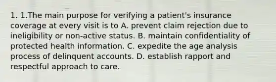 1. 1.The main purpose for verifying a patient's insurance coverage at every visit is to A. prevent claim rejection due to ineligibility or non-active status. B. maintain confidentiality of protected health information. C. expedite the age analysis process of delinquent accounts. D. establish rapport and respectful approach to care.