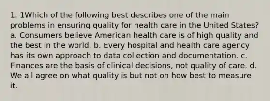 1. 1Which of the following best describes one of the main problems in ensuring quality for health care in the United States? a. Consumers believe American health care is of high quality and the best in the world. b. Every hospital and health care agency has its own approach to data collection and documentation. c. Finances are the basis of clinical decisions, not quality of care. d. We all agree on what quality is but not on how best to measure it.