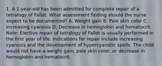 1. A 1-year-old has been admitted for complete repair of a tetralogy of Fallot. What assessment finding should the nurse expect to be documented? A. Weight gain B. Pale skin color C. Increasing cyanosis D. Decrease in hemoglobin and hematocrit Note: Elective repair of tetralogy of Fallot is usually performed in the first year of life. Indications for repair include increasing cyanosis and the development of hypercyanotic spells. The child would not have a weight gain, pale skin color, or decrease in hemoglobin and hematocrit.