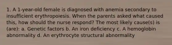 1. A 1-year-old female is diagnosed with anemia secondary to insufficient erythropoiesis. When the parents asked what caused this, how should the nurse respond? The most likely cause(s) is (are): a. Genetic factors b. An iron deficiency c. A hemoglobin abnormality d. An erythrocyte structural abnormality