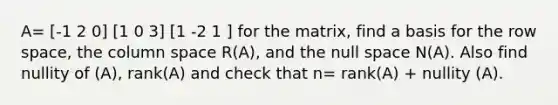 A= [-1 2 0] [1 0 3] [1 -2 1 ] for the matrix, find a basis for the row space, the column space R(A), and the null space N(A). Also find nullity of (A), rank(A) and check that n= rank(A) + nullity (A).