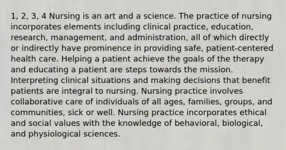 1, 2, 3, 4 Nursing is an art and a science. The practice of nursing incorporates elements including clinical practice, education, research, management, and administration, all of which directly or indirectly have prominence in providing safe, patient-centered health care. Helping a patient achieve the goals of the therapy and educating a patient are steps towards the mission. Interpreting clinical situations and making decisions that benefit patients are integral to nursing. Nursing practice involves collaborative care of individuals of all ages, families, groups, and communities, sick or well. Nursing practice incorporates ethical and social values with the knowledge of behavioral, biological, and physiological sciences.