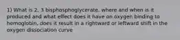 1) What is 2, 3 bisphosphoglycerate, where and when is it produced and what effect does it have on oxygen binding to hemoglobin, does it result in a rightward or leftward shift in the oxygen dissociation curve