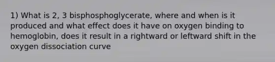 1) What is 2, 3 bisphosphoglycerate, where and when is it produced and what effect does it have on oxygen binding to hemoglobin, does it result in a rightward or leftward shift in the oxygen dissociation curve