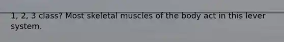 1, 2, 3 class? Most skeletal muscles of the body act in this lever system.