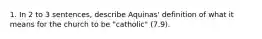 1. In 2 to 3 sentences, describe Aquinas' definition of what it means for the church to be "catholic" (7.9).