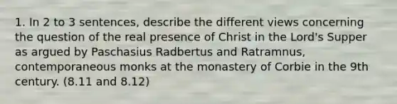 1. In 2 to 3 sentences, describe the different views concerning the question of the real presence of Christ in the Lord's Supper as argued by Paschasius Radbertus and Ratramnus, contemporaneous monks at the monastery of Corbie in the 9th century. (8.11 and 8.12)