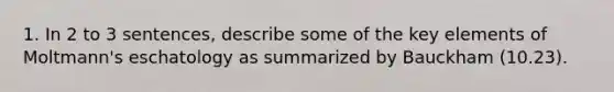 1. In 2 to 3 sentences, describe some of the key elements of Moltmann's eschatology as summarized by Bauckham (10.23).