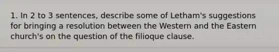 1. In 2 to 3 sentences, describe some of Letham's suggestions for bringing a resolution between the Western and the Eastern church's on the question of the filioque clause.