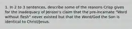 1. In 2 to 3 sentences, describe some of the reasons Crisp gives for the inadequacy of Jenson's claim that the pre-incarnate "Word without flesh" never existed but that the Word/God the Son is identical to Christ/Jesus.