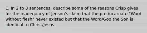 1. In 2 to 3 sentences, describe some of the reasons Crisp gives for the inadequacy of Jenson's claim that the pre-incarnate "Word without flesh" never existed but that the Word/God the Son is identical to Christ/Jesus.