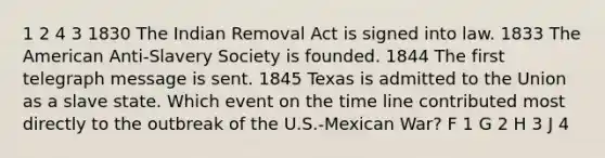 1 2 4 3 1830 The Indian Removal Act is signed into law. 1833 The American Anti-Slavery Society is founded. 1844 The first telegraph message is sent. 1845 Texas is admitted to the Union as a slave state. Which event on the time line contributed most directly to the outbreak of the U.S.-Mexican War? F 1 G 2 H 3 J 4