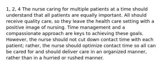 1, 2, 4 The nurse caring for multiple patients at a time should understand that all patients are equally important. All should receive quality care, so they leave the health care setting with a positive image of nursing. Time management and a compassionate approach are keys to achieving these goals. However, the nurse should not cut down contact time with each patient; rather, the nurse should optimize contact time so all can be cared for and should deliver care in an organized manner, rather than in a hurried or rushed manner.