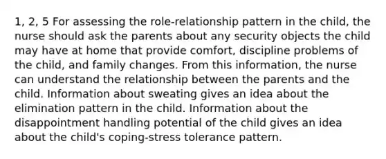 1, 2, 5 For assessing the role-relationship pattern in the child, the nurse should ask the parents about any security objects the child may have at home that provide comfort, discipline problems of the child, and family changes. From this information, the nurse can understand the relationship between the parents and the child. Information about sweating gives an idea about the elimination pattern in the child. Information about the disappointment handling potential of the child gives an idea about the child's coping-stress tolerance pattern.