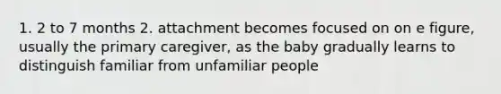 1. 2 to 7 months 2. attachment becomes focused on on e figure, usually the primary caregiver, as the baby gradually learns to distinguish familiar from unfamiliar people