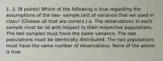 1. 2. (8 points) Which of the following is true regarding the assumptions of the two- sample test of variance that we used in class? (Choose all that are correct.) a. The observations in each sample must be iid with respect to their respective populations. The two samples must have the same variance. The two populations must be identically distributed. The two populations must have the same number of observations. None of the above is true