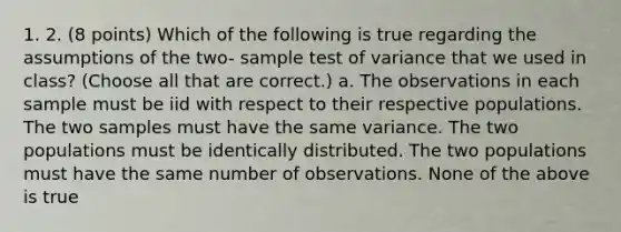 1. 2. (8 points) Which of the following is true regarding the assumptions of the two- sample test of variance that we used in class? (Choose all that are correct.) a. The observations in each sample must be iid with respect to their respective populations. The two samples must have the same variance. The two populations must be identically distributed. The two populations must have the same number of observations. None of the above is true